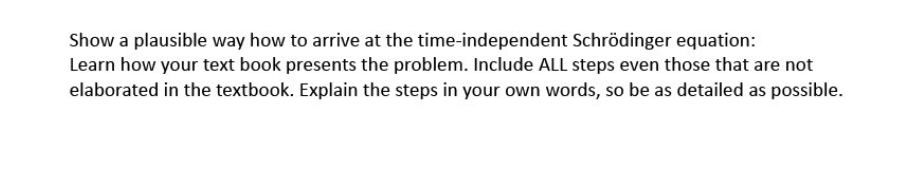 Show a plausible way how to arrive at the time-independent Schrödinger equation:
Learn how your text book presents the problem. Include ALL steps even those that are not
elaborated in the textbook. Explain the steps in your own words, so be as detailed as possible.