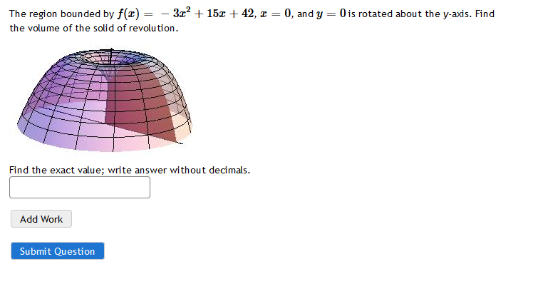 The region bounded by f(x) = - 3x² + 15x + 42, z = 0, and y = 0 is rotated about the y-axis. Find
the volume of the solid of revolution.
Find the exact value; write answer without decimals.
Add Work
Submit Question
