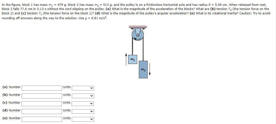 In the figure, block 1 has mass m, = 479 g, block 2 has mass m, = 512 g, and the pulley is on a frictionless horizontal axle and has radius R = 5.09 cm. When released from rest,
block 2 falls 77.6 cm in 5.13 s without the cord slipping on the pulley. (a) What is the magnitude of the acceleration of the blocks? What are (b) tension T, (the tension force on the
block 2) and (c) tension T, (the tension force on the block 1)? (d) What is the magnitude of the pulley's angular acceleration? (e) What is its rotational inertia? Caution: Try to avoid
rounding off answers along the way to the solution. Use g = 9.81 m/s?.
m,
(a) Number
Units
(b) Number
Units
(c) Number
Units
(d) Number
Units
(e) Number
Units
