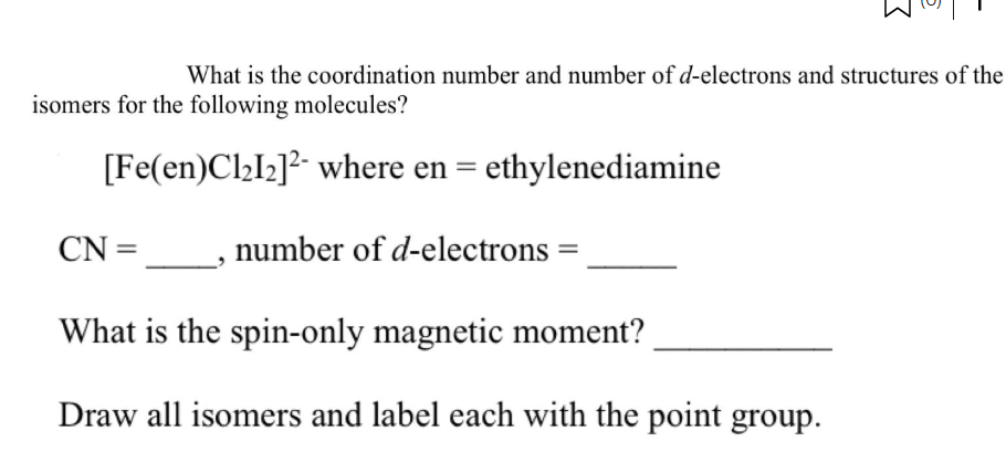 What is the coordination number and number of d-electrons and structures of the
isomers for the following molecules?
[Fe(en)Cl₂I₂]2 where en = ethylenediamine
CN=__
What is the spin-only magnetic moment?
Draw all isomers and label each with the point group.
number of d-electrons