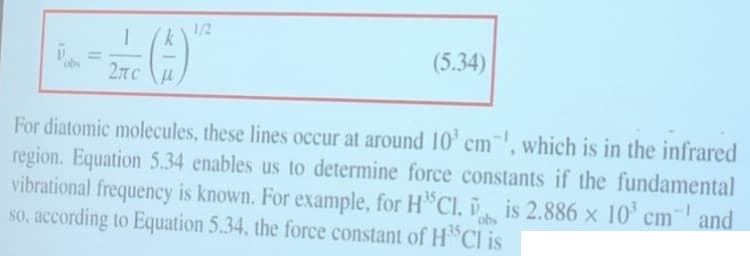 1
(4)
2TC μ
1/2
(5.34)
For diatomic molecules, these lines occur at around 10³ cm, which is in the infrared
region. Equation 5.34 enables us to determine force constants if the fundamental
vibrational frequency is known. For example, for HCl, is 2.886 × 10³ cm and
so, according to Equation 5.34, the force constant of H³5Cl is
obs
