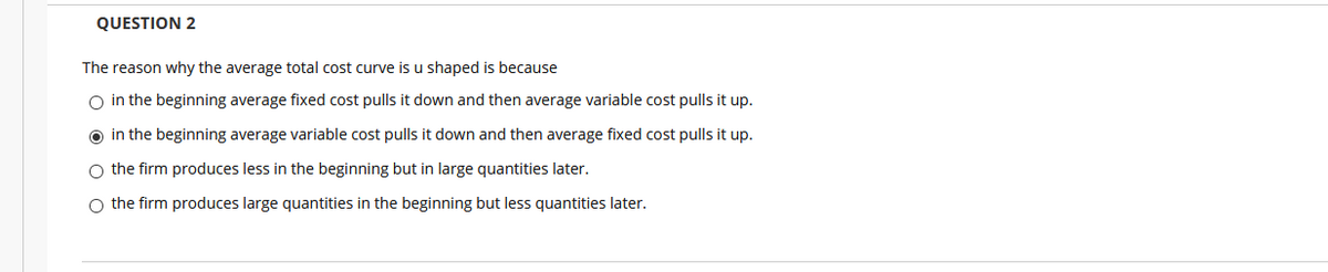 QUESTION 2
The reason why the average total cost curve is u shaped is because
O in the beginning average fixed cost pulls it down and then average variable cost pulls it up.
in the beginning average variable cost pulls it down and then average fixed cost pulls it up.
O the firm produces less in the beginning but in large quantities later.
O the firm produces large quantities in the beginning but less quantities later.
