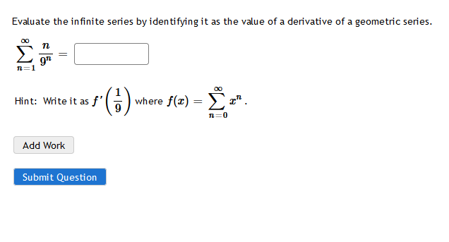 Evaluate the infinite series by identifying it as the value of a derivative of a geometric series.
97
n=1
(6)
Hint: Write it as f'
where f(x) = ) " .
n=0
Add Work
Submit Question
