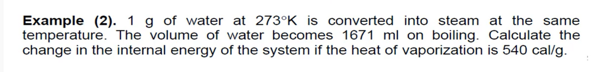 Example (2). 1 g of water at 273°K is converted into steam at the same
temperature. The volume of water becomes 1671 ml on boiling. Calculate the
change in the internal energy of the system if the heat of vaporization is 540 cal/g.
