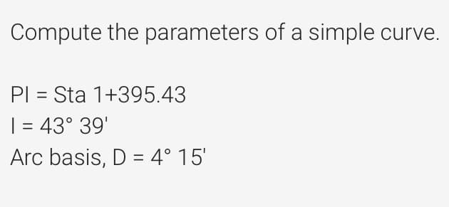 Compute the parameters of a simple curve.
PI = Sta 1+395.43
1 = 43° 39'
Arc basis, D = 4° 15'
