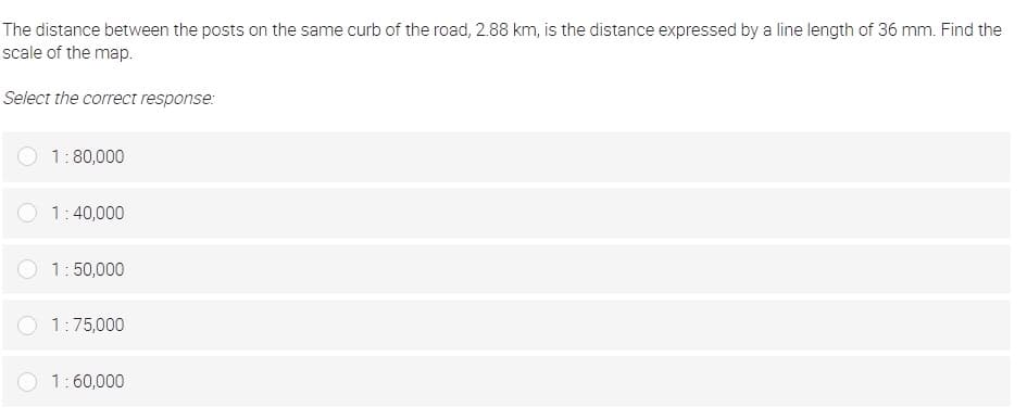 The distance between the posts on the same curb of the road, 2.88 km, is the distance expressed by a line length of 36 mm. Find the
scale of the map.
Select the correct response:
1:80,000
1:40,000
1:50,000
1:75,000
1:60,000
