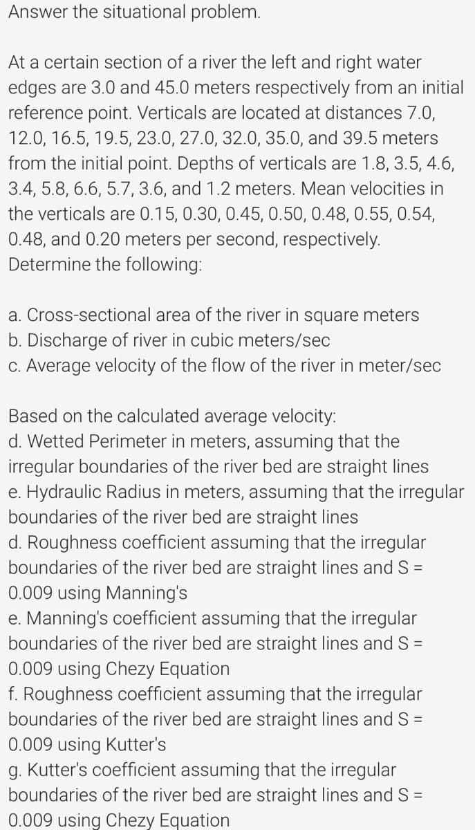 Answer the situational problem.
At a certain section of a river the left and right water
edges are 3.0 and 45.0 meters respectively from an initial
reference point. Verticals are located at distances 7.0,
12.0, 16.5, 19.5, 23.0, 27.0, 32.0, 35.0, and 39.5 meters
from the initial point. Depths of verticals are 1.8, 3.5, 4.6,
3.4, 5.8, 6.6, 5.7, 3.6, and 1.2 meters. Mean velocities in
the verticals are 0.15, 0.30, 0.45, 0.50, 0.48, 0.55, 0.54,
0.48, and 0.20 meters per second, respectively.
Determine the following:
a. Cross-sectional area of the river in square meters
b. Discharge of river in cubic meters/sec
C. Average velocity of the flow of the river in meter/sec
Based on the calculated average velocity:
d. Wetted Perimeter in meters, assuming that the
irregular boundaries of the river bed are straight lines
e. Hydraulic Radius in meters, assuming that the irregular
boundaries of the river bed are straight lines
d. Roughness coefficient assuming that the irregular
boundaries of the river bed are straight lines and S =
0.009 using Manning's
e. Manning's coefficient assuming that the irregular
boundaries of the river bed are straight lines and S =
0.009 using Chezy Equation
f. Roughness coefficient assuming that the irregular
boundaries of the river bed are straight lines and S =
0.009 using Kutter's
g. Kutter's coefficient assuming that the irregular
boundaries of the river bed are straight lines and S =
0.009 using Chezy Equation
