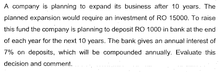 A company is planning to expand its business after 10 years. The
planned expansion would require an investment of RO 15000. To raise
this fund the company is planning to deposit RO 1000 in bank at the end
of each year for the next 10 years. The bank gives an annual interest of
7% on deposits, which will be compounded annually. Evaluate this
decision and comment.