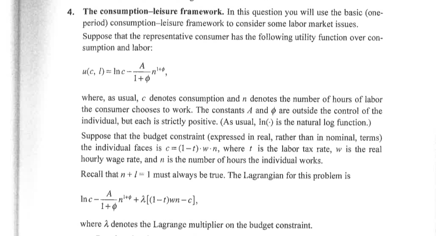 4. The consumption-leisure framework. In this question you will use the basic (one-
period) consumption-leisure framework to consider some labor market issues.
Suppose that the representative consumer has the following utility function over con-
sumption and labor:
A
u(c, l) = In c –
1+ø
where, as usual, c denotes consumption and n denotes the number of hours of labor
the consumer chooses to work. The constants A and are outside the control of the
individual, but each is strictly positive. (As usual, In(-) is the natural log function.)
Suppose that the budget constraint (expressed in real, rather than in nominal, terms)
the individual faces is c= (1-t)· w·n, where t is the labor tax rate, w is the real
hourly wage rate, and n is the number of hours the individual works.
Recall that n+ 1 = 1 must always be true. The Lagrangian for this problem is
A
Inc-,n** + 2[(1-t)wn– c],
1+¢
where 1 denotes the Lagrange multiplier on the budget constraint.
