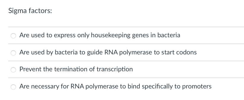 Sigma factors:
Are used to express only housekeeping genes in bacteria
Are used by bacteria to guide RNA polymerase to start codons
O Prevent the termination of transcription
O Are necessary for RNA polymerase to bind specifically to promoters