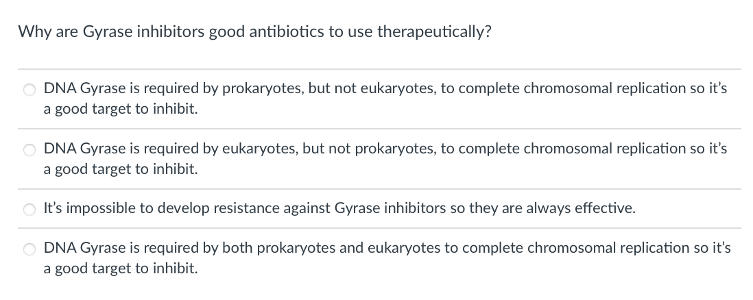 Why are Gyrase inhibitors good antibiotics to use therapeutically?
DNA Gyrase is required by prokaryotes, but not eukaryotes, to complete chromosomal replication so it's
a good target to inhibit.
O DNA Gyrase is required by eukaryotes, but not prokaryotes, to complete chromosomal replication so it's
a good target to inhibit.
It's impossible to develop resistance against Gyrase inhibitors so they are always effective.
O DNA Gyrase is required by both prokaryotes and eukaryotes to complete chromosomal replication so it's
a good target to inhibit.