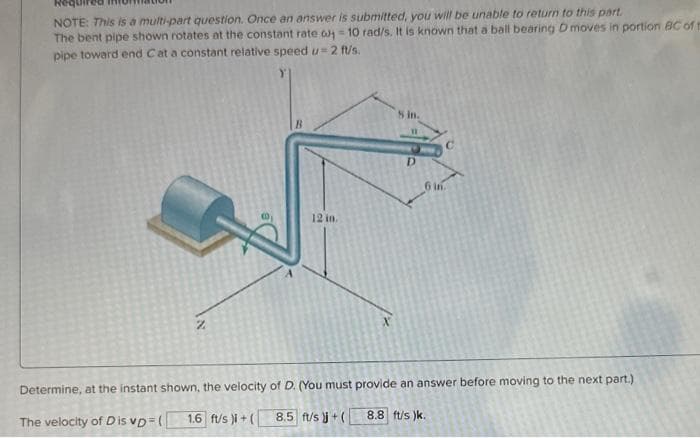 NOTE: This is a multi-part question. Once an answer is submitted, you will be unable to return to this part.
The bent pipe shown rotates at the constant rate 0-10 rad/s. It is known that a ball bearing D moves in portion BC of t
pipe toward end Cat a constant relative speed u=2 ft/s.
Z
12 in.
5 in.
D
6 in.
Determine, at the instant shown, the velocity of D. (You must provide an answer before moving to the next part.)
1.6 ft/s)i + (
8.5 ft/s )j + (
The velocity of Dis vp=(
8.8 ft/s)k.