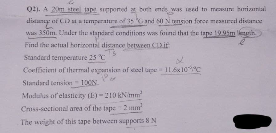 Q2). A 20m steel tape supported at both ends was used to measure horizontal
distance of CD at a temperature of 35 °C and 60 N tension force measured distance
was 350m. Under the standard conditions was found that the tape 19.95m length.
Find the actual horizontal distance between CD if:
Ts
Standard temperature 25 °C
L
Coefficient of thermal expansion of steel tape = 11.6x106/°C
Po
Standard tension = 100N
Modulus of elasticity (E) = 210 kN/mm²
Cross-sectional area of the tape = 2 mm²
The weight of this tape between supports 8 N