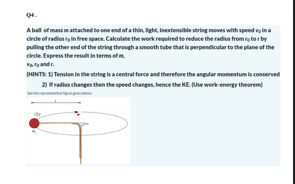 Q4.
A ball of mass m attached to one end of a thin, light, inextensible string moves with speed vo in a
circle of radius ro in free space. Calculate the work required to reduce the radius from rotor by
pulling the other end of the string through a smooth tube that is perpendicular to the plane of the
circle. Express the result in terms of m,
vo, ro and r.
(HINTS: 1) Tension in the string is a central force and therefore the angular momentum is conserved
2) If radius changes then the speed changes, hence the KE. (Use work-energy theorem)
See the representative figure given below:
७o