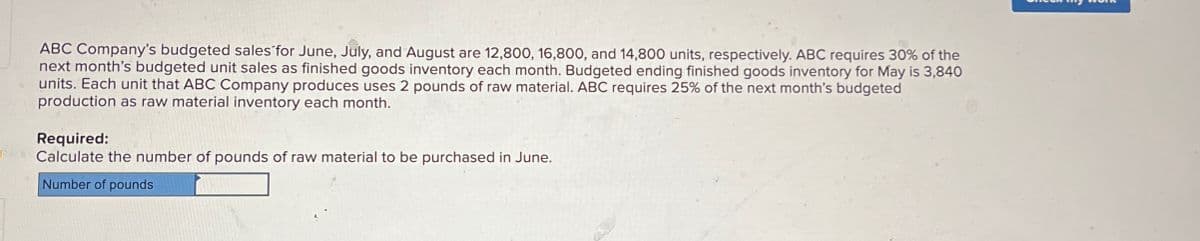 ABC Company's budgeted sales for June, July, and August are 12,800, 16,800, and 14,800 units, respectively. ABC requires 30% of the
next month's budgeted unit sales as finished goods inventory each month. Budgeted ending finished goods inventory for May is 3,840
units. Each unit that ABC Company produces uses 2 pounds of raw material. ABC requires 25% of the next month's budgeted
production as raw material inventory each month.
Required:
Calculate the number of pounds of raw material to be purchased in June.
Number of pounds