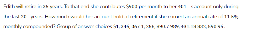 Edith will retire in 35 years. To that end she contributes $900 per month to her 401 - k account only during
the last 20-years. How much would her account hold at retirement if she earned an annual rate of 11.5%
monthly compounded? Group of answer choices $1,345,067 1,256, 890.7 989, 431.18 832, 590.95.