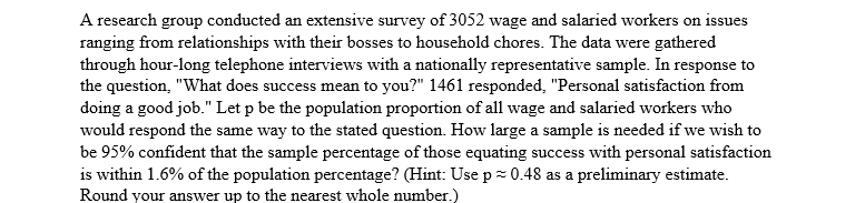 A research group conducted an extensive survey of 3052 wage and salaried workers on issues
ranging from relationships with their bosses to household chores. The data were gathered
through hour-long telephone interviews with a nationally representative sample. In response to
the question, "What does success mean to you?" 1461 responded, "Personal satisfaction from
doing a good job." Let p be the population proportion of all wage and salaried workers who
would respond the same way to the stated question. How large a sample is needed if we wish to
be 95% confident that the sample percentage of those equating success with personal satisfaction
is within 1.6% of the population percentage? (Hint: Use p= 0.48 as a preliminary estimate.
Round your answer up to the nearest whole number.)
