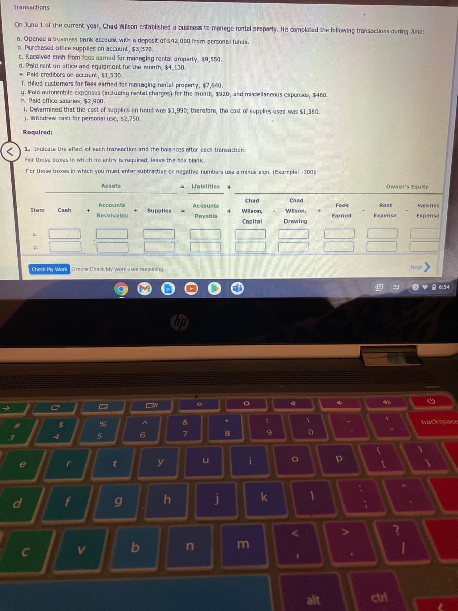 Transactions
On June 1 of the current year, Chad Wilson established a business to manage rental property. He completed the following transactions during June:
a. Opened a business bank account with a deposit of $42,000 from personal funds.
b. Purchased office supplies on account, $3,370.
C. Received cash from fees earned for managing rental property, $9,550.
d. Paid rent on office and equipment for the month, $4,130.
e. Pald creditors on account, $1,530.
f. Billed customers for fees earned for managing rental property, $7,640.
g. Paid automobile expenses (Including rental charges) for the month, $920, and miscellaneous expenses, $460.
h. Pald office salaries, $2,900.
i. Determined that the cost of supplies on hand was $1,990; therefore, the cost of supplies used was $1,380.
j. Withdrew cash for personal use, $2,750.
Required:
1. Indicate the effect of each transaction and the balances after each transaction:
For those boxes in which no entry is required, leave the box blank.
For those boxes in which you must enter subtractive or negative numbers use a minus sign. (Example: -300)
Assets
Llablitles
Owner's Equlty
Chad
Chad
Accounts
Accounts
Fees
Rent
Salarles
Item
Cash
Supplles
Wilson,
Wilson,
%3D
Recelvable
Payable
Earned
Expense
Expense
Capital
Drawing
a.
b.
Check My Work 3 more Check My Work uses remaining.
Next>
O 9 I 6:54
DII
&
backspace
23
$
7
8.
6.
3)
5
r
t
y
i
e
f
g
j
n
alt
ctri
.. .
1
