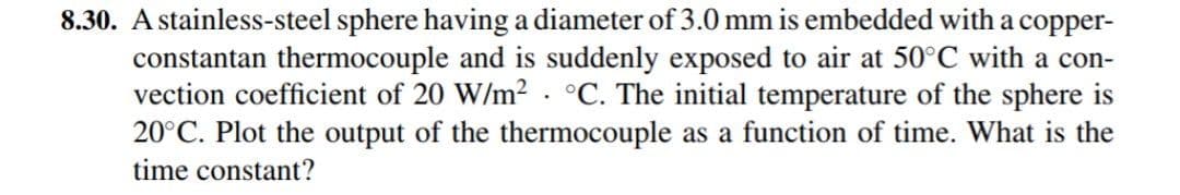 8.30. A stainless-steel sphere having a diameter of 3.0 mm is embedded with a copper-
constantan thermocouple and is suddenly exposed to air at 50°C with a con-
vection coefficient of 20 W/m² · °C. The initial temperature of the sphere is
20°C. Plot the output of the thermocouple as a function of time. What is the
time constant?
