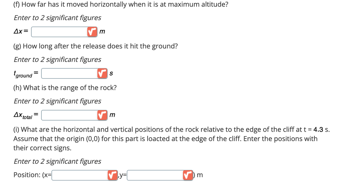 (f) How far has it moved horizontally when it is at maximum altitude?
Enter to 2 significant figures
Ax=
(g) How long after the release does it hit the ground?
Enter to 2 significant figures
m
Ax total
ground
(h) What is the range of the rock?
Enter to 2 significant figures
S
=
✔m
(i) What are the horizontal and vertical positions of the rock relative to the edge of the cliff at t = 4.3 s.
Assume that the origin (0,0) for this part is loacted at the edge of the cliff. Enter the positions with
their correct signs.
Enter to 2 significant figures
Position: (x=
✔y=
') m