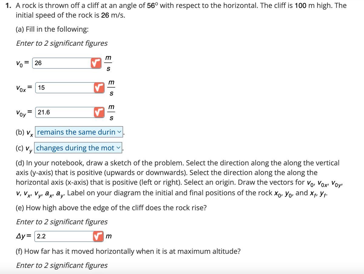 1. A rock is thrown off a cliff at an angle of 56° with respect to the horizontal. The cliff is 100 m high. The
initial speed of the rock is 26 m/s.
(a) Fill in the following:
Enter to 2 significant figures
Vo= 26
Vox = 15
Voy
=
21.6
✓
m
S
m
S
ES
m
(b) vx remains the same durin
(c) vy changes during the mot
(d) In your notebook, draw a sketch of the problem. Select the direction along the along the vertical
axis (y-axis) that is positive (upwards or downwards). Select the direction along the along the
horizontal axis (x-axis) that is positive (left or right). Select an origin. Draw the vectors for Vo, Vox, Voy
V, V, Vy, axı ay. Label on your diagram the initial and final positions of the rock X, Yo, and X₁ Yf.
(e) How high above the edge of the cliff does the rock rise?
Enter to 2 significant figures
4y= 2.2
✔m
V
(f) How far has it moved horizontally when it is at maximum altitude?
Enter to 2 significant figures