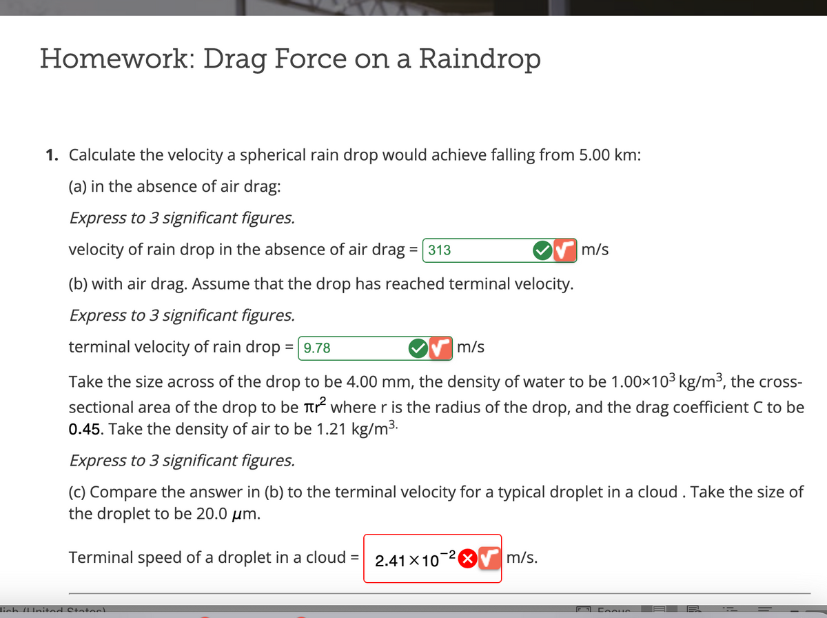 Homework: Drag Force on a Raindrop
1. Calculate the velocity a spherical rain drop would achieve falling from 5.00 km:
(a) in the absence of air drag:
Express to 3 significant figures.
velocity of rain drop in the absence of air drag = 313
(b) with air drag. Assume that the drop has reached terminal velocity.
Express to 3 significant figures.
terminal velocity of rain drop = 9.78
m/s
lich (Inited States)
Take the size across of the drop to be 4.00 mm, the density of water to be 1.00×10³ kg/m³, the cross-
sectional area of the drop to be r² where r is the radius of the drop, and the drag coefficient C to be
0.45. Take the density of air to be 1.21 kg/m³.
Express to 3 significant figures.
(c) Compare the answer in (b) to the terminal velocity for a typical droplet in a cloud . Take the size of
the droplet to be 20.0 μm.
Terminal speed of a droplet in a cloud = 2.41 x 10
m/s
✔ m/s.
F FooHS
=