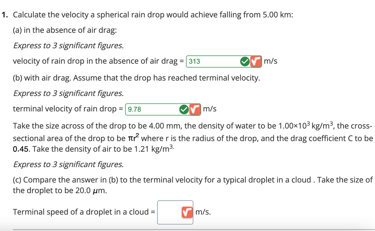 1. Calculate the velocity a spherical rain drop would achieve falling from 5.00 km:
(a) in the absence of air drag:
Express to 3 significant figures.
velocity of rain drop in the absence of air drag
= 313
(b) with air drag. Assume that the drop has reached terminal velocity.
Express to 3 significant figures.
terminal velocity of rain drop = 9.78
m/s
m/s
Take the size across of the drop to be 4.00 mm, the density of water to be 1.00×10³ kg/m³, the cross-
sectional area of the drop to be tr² where r is the radius of the drop, and the drag coefficient C to be
0.45. Take the density of air to be 1.21 kg/m³.
Express to 3 significant figures.
(c) Compare the answer in (b) to the terminal velocity for a typical droplet in a cloud . Take the size of
the droplet to be 20.0 μm.
Terminal speed of a droplet in a cloud =
✔m/s.