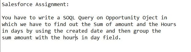 Salesforce Assignment:
You have to write a SOQL Query on Opportunity oject in
which we have to find out the Sum of amount and the Hours
in days by using the created date and then group the
sum amount with the hours in day field.

