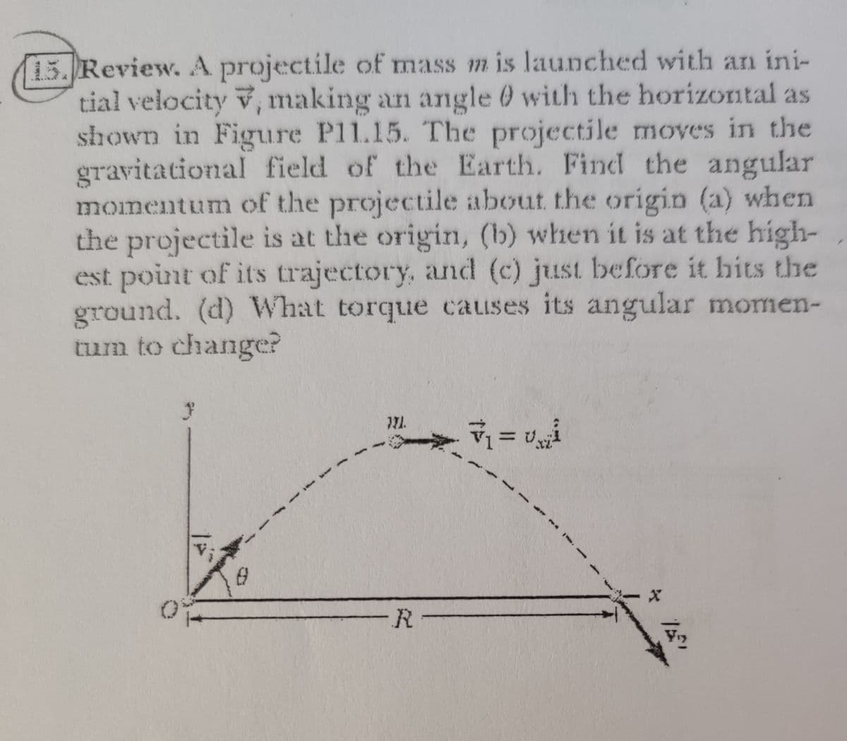 15. Review. A projectile of mass m is launched with an ini-
tial velocity v, making an angle 0 with the horizontal as
shown in Figure Pl1.15. The projectile moves in the
gravitational field of the Earth. Find the angular
momentum of the projectile about the origin (a) when
the projectile is at the origin, (b) when it is at the high-
est point of its trajectory, and (c) just before it hits the
ground. (d) What torque causes its angular momen-
tum to change?
三び
-R-
