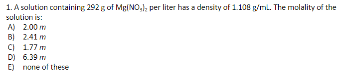 1. A solution containing 292 g of Mg(NO3), per liter has a density of 1.108 g/mL. The molality of the
solution is:
A) 2.00 m
B) 2.41 m
C) 1.77 m
D) 6.39 m
E) none of these
