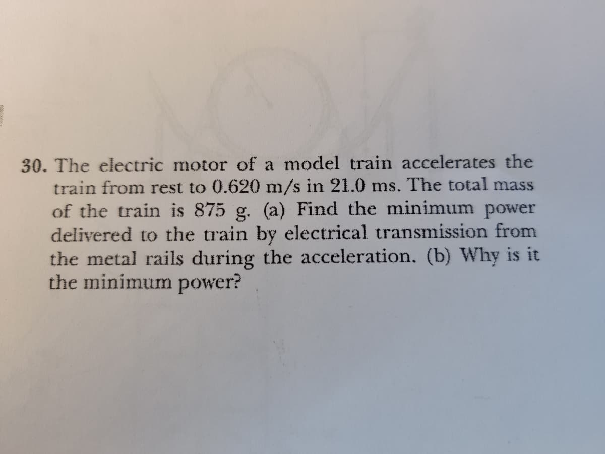 30. The electric motor of a model train accelerates the
train from rest to 0.620 m/s in 21.0 ms. The total mass
of the train is 875 g. (a) Find the minimum power
delivered to the train by electrical transmission from
the metal rails during the acceleration. (b) Why is it
the minimum power?
