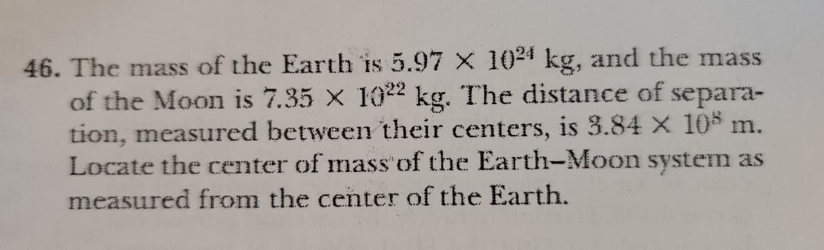 46. The mass of the Earth is 5.97 X 1024 kg, and the mass
of the Moon is 7.35 X 102 kg. The distance of separa-
tion, measured between their centers, is 3.84 X 10$ m.
Locate the center of mass'of the Earth-Moon system as
measured from the center of the Earth.
