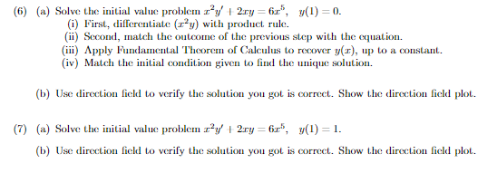 (6) (a) Solve the initial value problem z²y + 2xy = 6r", y(1) = 0.
(i) First, differentiate (r²y) with product rule.
(ii) Second, match the outcome of the previous step with the equation.
(iii) Apply Fundamental Theorem of Calculus to recover y(r), up to a constant.
(iv) Match the initial condition given to find the unique solution.
(b) Use direction field to verify the solution you got is correct. Show the direction field plot.
(7) (a) Solve the initial value problem z²y + 2ry=6r", y(1) = 1.
(b) Use direction field to verify the solution you got is correct. Show the direction field plot.