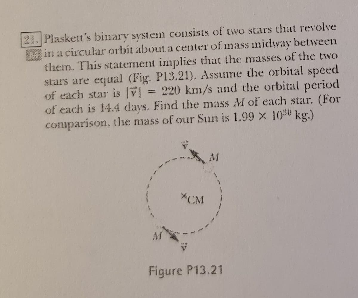 21. Plaskett's binary system consists of wo stars that revolve
in a circular orbit about a center of mass midway between
them. This statement implies that the masses of the two
stars are equal (Fig. P13.21). Assume the orbital speed
eof each star is
of each is 14.4 days, Find the mass M of each star. (For
comparison, the mass of our Sun is 1.99 x 100 kg.)
= 220 km/s and the orbital period
M
*CM
Figure P13.21
