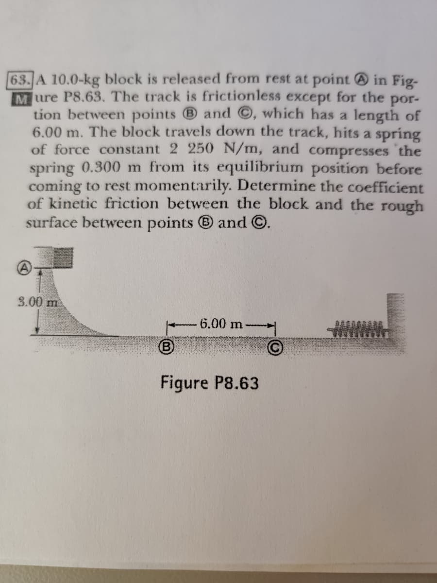 63. A 10.0-kg block is released from rest at point in Fig-
Mure P8.63. The track is frictionless except for the por-
tion between points and ©, which has a length of
6.00 m. The block travels down the track, hits a spring
of force constant 2 250 N/m, and compresses the
spring 0.300 m from its equilibrium position before
coming to rest momentarily. Determine the coefficient
of kinetic friction between the block and the rough
surface between points and ©.
3.00 m
6.00 m
Figure P8.63

