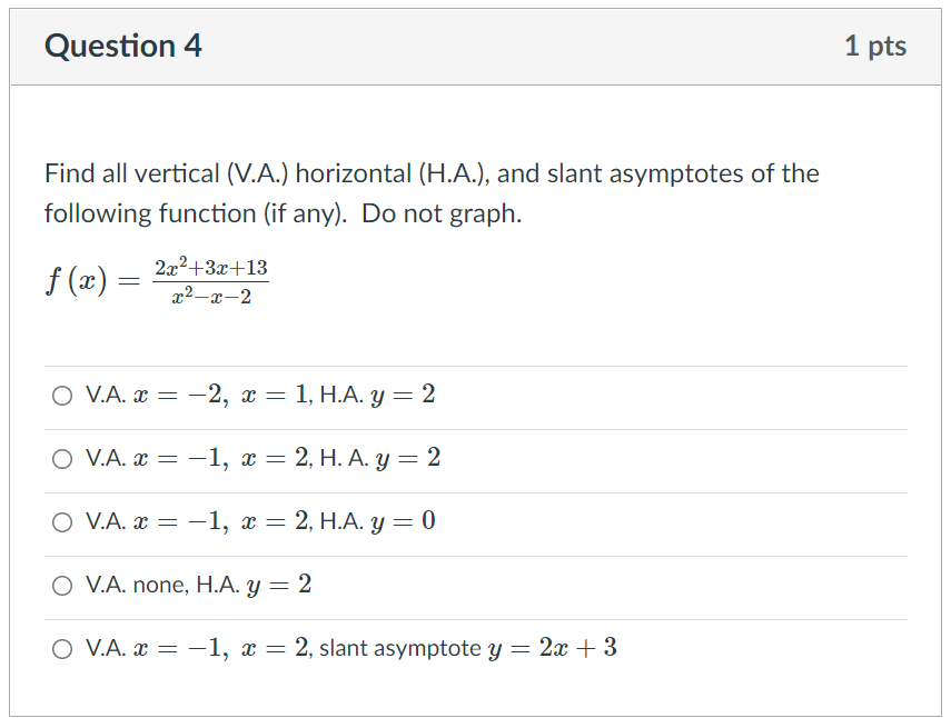 Question 4
1 pts
Find all vertical (V.A.) horizontal (H.A.), and slant asymptotes of the
following function (if any). Do not graph.
2x2+3x+13
f (x) =
x2-x-2
O V.A. x
3 —2, а — 1, Н.А. у — 2
O V.A. x = -1, x = 2, H. A. y = 2
O V.A. R 3
—1, х —
2, Н.А. у — 0
O V.A. none, H.A. y = 2
O V.A. x = –1, x = 2, slant asymptote y = 2x + 3
