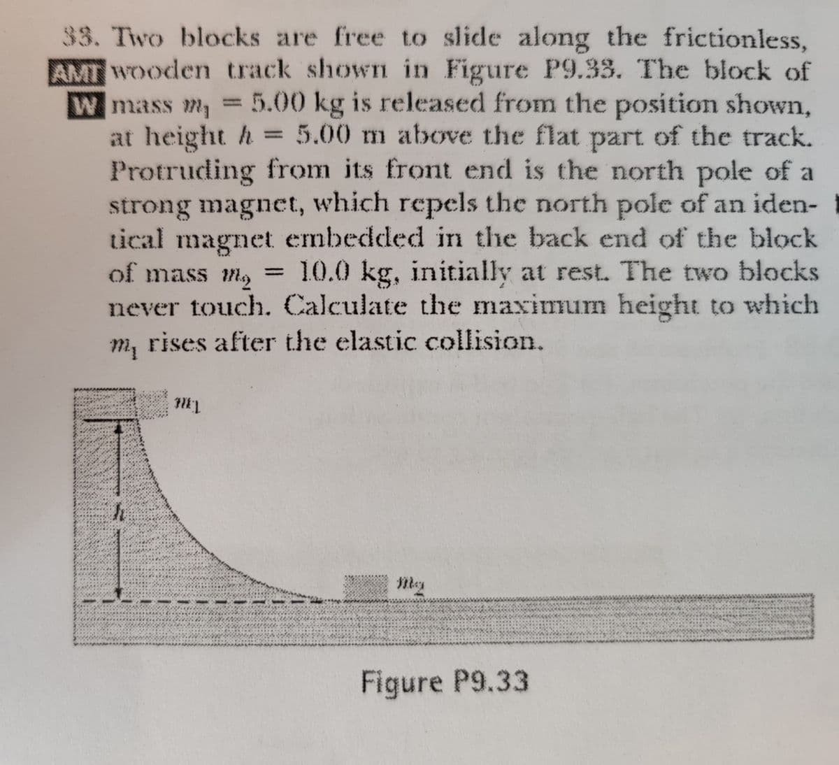 33. Two blocks are free to slide along the frictionless,
AMT Wooden track shown in Figure P9.33. The block of
W mass m, = 5.00 kg is released from the position shown,
at height h = 5.00 m above the flat part of the track.
Protruding from its front end is the north pole of a
strong magnct, which repels the north pole of an iden-
tical magnet embedded in the back end of the block
of mass l,
10.0 kg, initially at rest. The two blocks
%3D
never touch. Calculate the maximum height to which
m, rises after the elastic collision.
Figure P9.33
