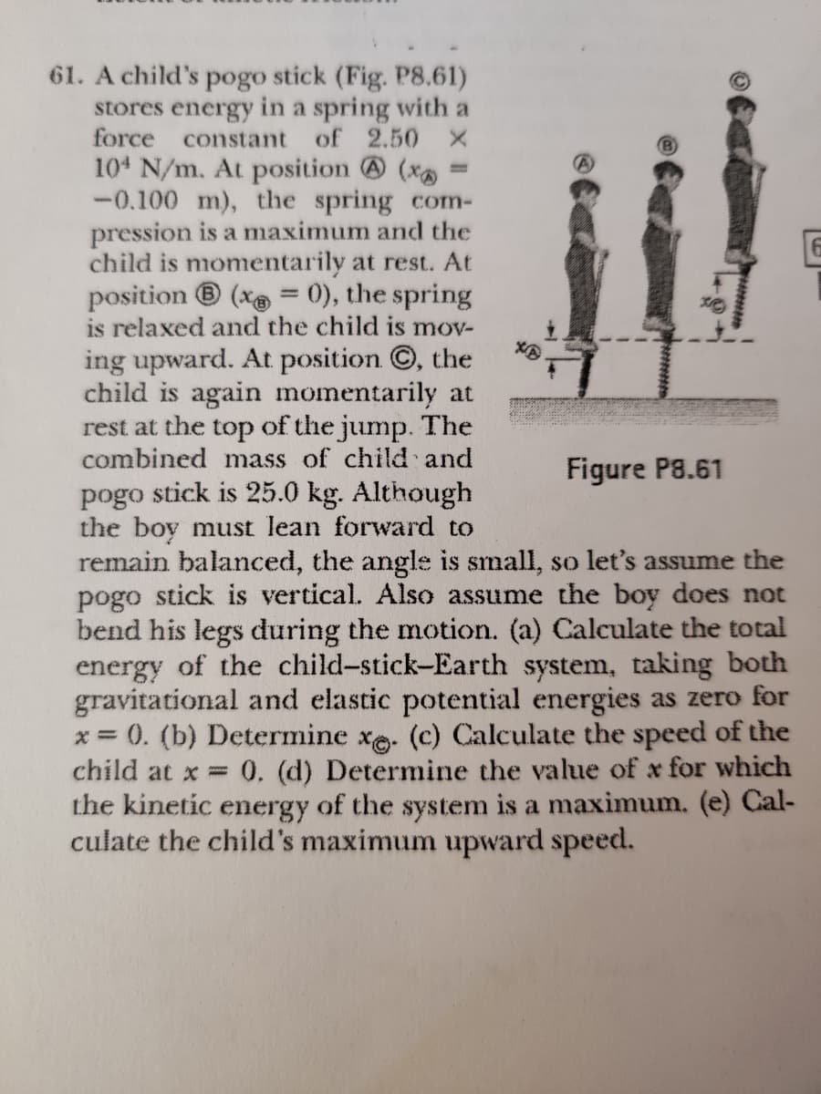 61. A child's pogo stick (Fig. P8.61)
stores energy in a spring with a
force
104 N/m. At position @ (x
-0.100 m), the spring com-
pression is a maximum and the
child is momentarily at rest. At
position ® (x = 0), the spring
is relaxed and the child is mov-
constant of 2.50 X
%3D
ing upward. At position ©, the
child is again momentarily at
rest at the top of the jump. The
combined mass of child and
pogo stick is 25.0 kg. Although
the boy must lean forward to
remain balanced, the angle is small, so let's assume the
pogo stick is vertical. Also assume the boy does not
bend his legs during the motion. (a) Calculate the total
energy of the child-stick-Earth system, taking both
gravitational and elastic potential energies as zero for
x = 0. (b) Determine xe. (c) Calculate the speed of the
child at x =
Figure P8.61
0. (d) Determine the value of x for which
the kinetic energy of the system is a maximum. (e) Cal-
culate the child's maximum upward speed.

