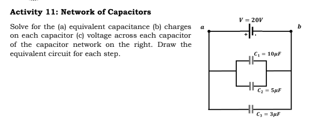 Activity 11: Network of Capacitors
V = 20V
Solve for the (a) equivalent capacitance (b) charges
on each capacitor (c) voltage across each capacitor
of the capacitor network on the right. Draw the
equivalent circuit for each step.
a
C, = 10µF
C2 = 5µF
C3 = 3µF
