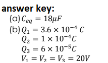 answer key:
(a) Ceg = 18µF
(b) Q1 = 3.6 x 10-4 C
Q2 = 1 x 10-4C
Q3 = 6 x 10-5c
V, = V, = V3 = 20V
