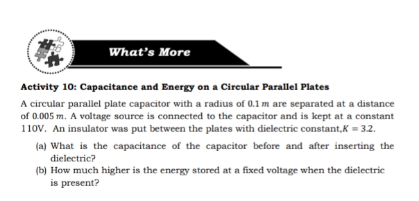 What's More
Activity 10: Capacitance and Energy on a Circular Parallel Plates
A circular parallel plate capacitor with a radius of 0.1m are separated at a distance
of 0.005 m. A voltage source is connected to the capacitor and is kept at a constant
110V. An insulator was put between the plates with dielectric constant,K = 3.2.
(a) What is the capacitance of the capacitor before and after inserting the
dielectric?
(b) How much higher is the energy stored at a fixed voltage when the dielectric
is present?
