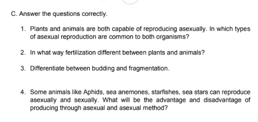 C. Answer the questions correctly.
1. Plants and animals are both capable of reproducing asexually. In which types
of asexual reproduction are common to both organisms?
2. In what way fertilization different between plants and animals?
3. Differentiate between budding and fragmentation.
4. Some animals like Aphids, sea anemones, starfishes, sea stars can reproduce
asexually and sexually. What will be the advantage and disadvantage of
producing through asexual and asexual method?
