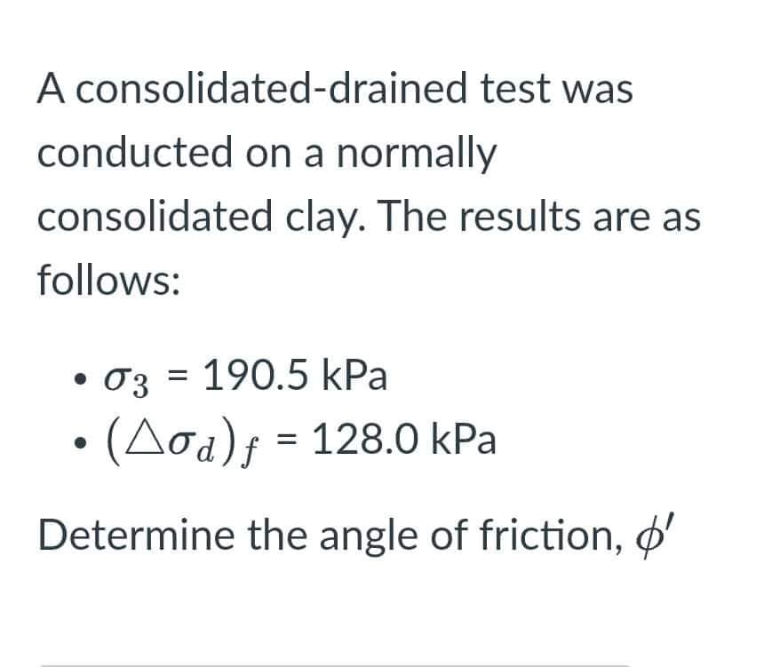 A consolidated-drained test was
conducted on a normally
consolidated clay. The results are as
follows:
• 03 = 190.5 kPa
· (Aod)f = 128.0 kPa
Determine the angle of friction, ø'
