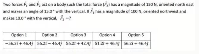 Two forces F, and F, act on a body such the total force (F,) has a magnitude of 150 N, oriented north east
and makes an angle of 15.0 with the vertical. If F, has a magnitude of 100 N, oriented northwest and
makes 10.0 with the vertical, F, =?
Option 1
Option 2
Option 3
Option 4
Option 5
-56.21 + 46.4j 56.21 – 46.4j 56.21 + 42.4j 51.21 + 46.4j 56.21 + 46.4j
