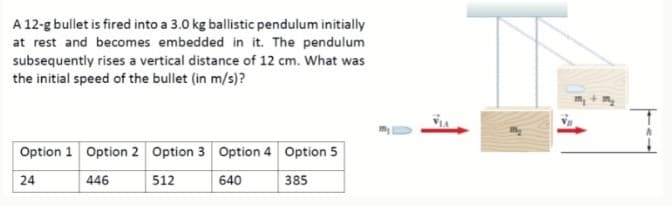 A 12-g bullet is fired into a 3.0 kg ballistic pendulum initially
at rest and becomes embedded in it. The pendulum
subsequently rises a vertical distance of 12 cm. What was
the initial speed of the bullet (in m/s)?
Option 1 Option 2 Option 3 Option 4 Option 5
24
446
512
640
385

