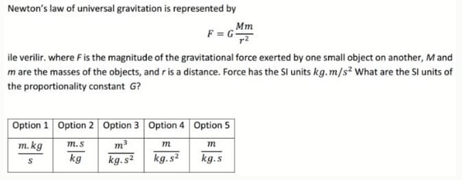 Newton's law of universal gravitation is represented by
Mm
F = G
ile verilir. where Fis the magnitude of the gravitational force exerted by one small object on another, M and
m are the masses of the objects, and r is a distance. Force has the Sl units kg.m/s? What are the SI units of
the proportionality constant G?
Option 1 Option 2 Option 3 Option 4 Option 5
m. kg
т.s
m3
m
m
kg.s2
kg.s2
kg.s
