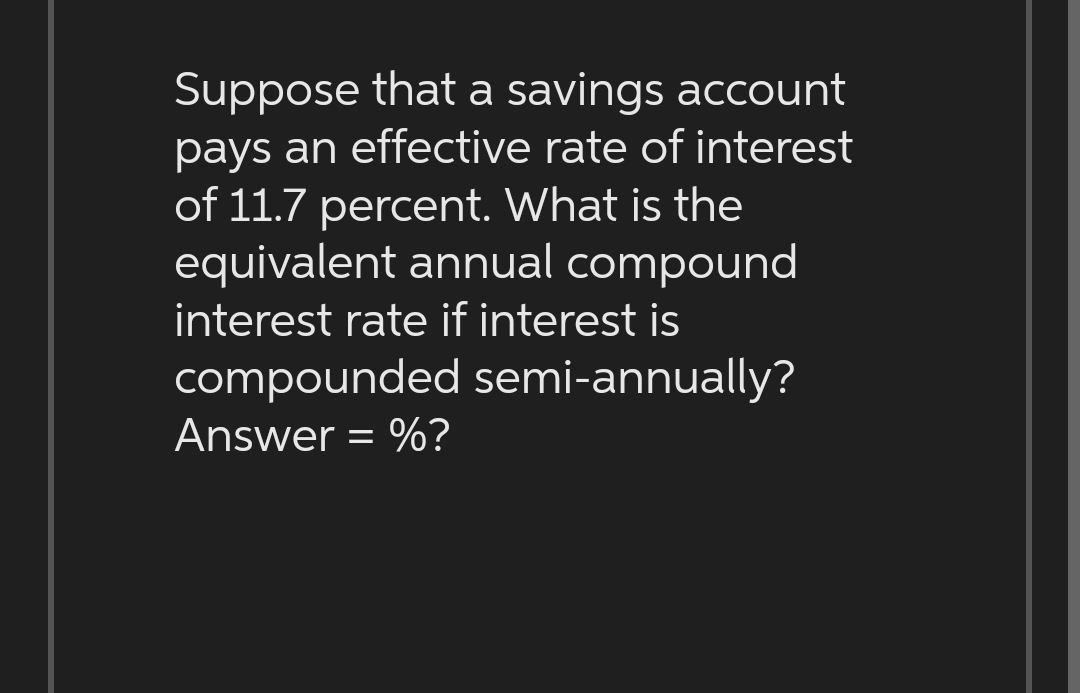 Suppose that a savings account
pays an effective rate of interest
of 11.7 percent. What is the
equivalent annual compound
interest rate if interest is
compounded semi-annually?
Answer = %?