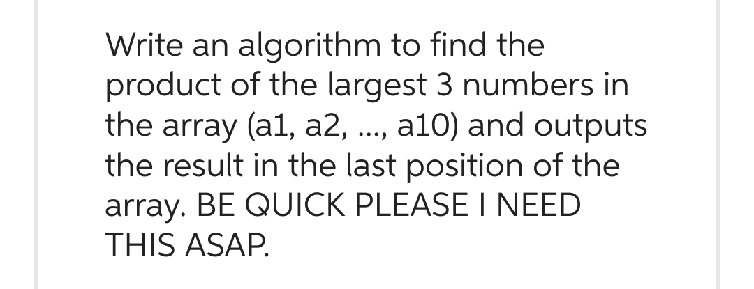 Write an algorithm to find the
product of the largest 3 numbers in
the array (a1, a2, ..., a10) and outputs
the result in the last position of the
array. BE QUICK PLEASE I NEED
THIS ASAP.