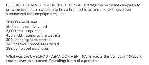 CHECKOUT ABANDONMENT RATE. Buckle Beverage ran an online campaign to
draw customers to a website to buy a branded travel mug. Buckle Beverage
summarized the campaign's results:
20,000 emails sent
500 emails not delivered
3,000 emails opened
450 clickthroughs to the website
300 shopping carts started
243 checkout processes started
183 completed purchases
What was the CHECKOUT ABANDONMENT RATE across this campaign? (Report
your answer as a percent. Rounding: tenth of a percent.)
