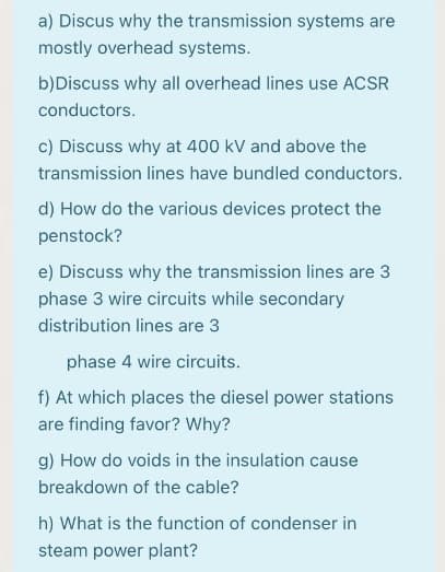 a) Discus why the transmission systems are
mostly overhead systems.
b)Discuss why all overhead lines use ACSR
conductors.
c) Discuss why at 400 kV and above the
transmission lines have bundled conductors.
d) How do the various devices protect the
penstock?
e) Discuss why the transmission lines are 3
phase 3 wire circuits while secondary
distribution lines are 3
phase 4 wire circuits.
f) At which places the diesel power stations
are finding favor? Why?
g) How do voids in the insulation cause
breakdown of the cable?
h) What is the function of condenser in
steam power plant?
